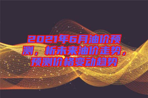 2021年6月油價預(yù)測，析未來油價走勢，預(yù)測價格變動趨勢