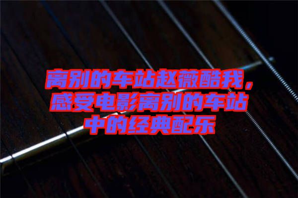 離別的車站趙薇酷我，感受電影離別的車站中的經(jīng)典配樂