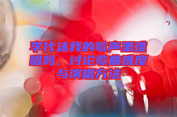 李代沫我的歌聲里難唱嗎，討論歌曲難度與演唱方法