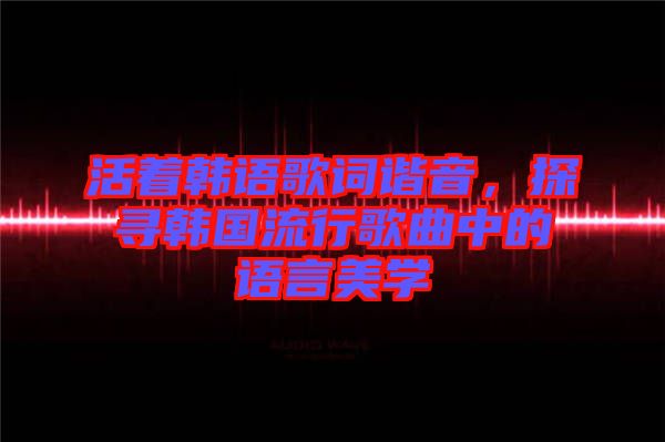 活著韓語歌詞諧音，探尋韓國流行歌曲中的語言美學(xué)