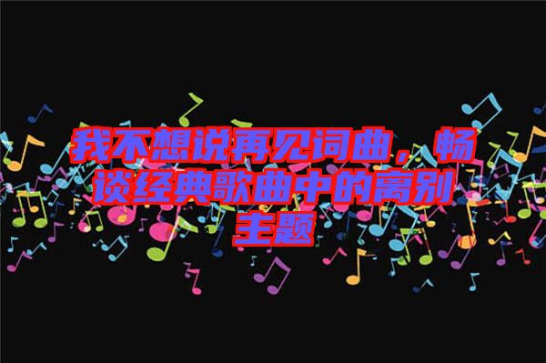 我不想說(shuō)再見(jiàn)詞曲，暢談經(jīng)典歌曲中的離別主題