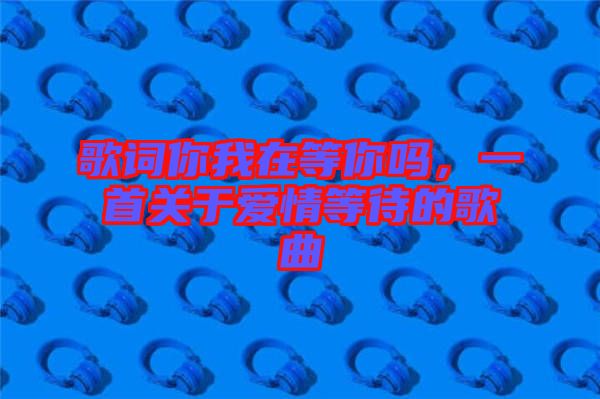 歌詞你我在等你嗎，一首關(guān)于愛(ài)情等待的歌曲