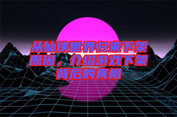 從仙俠世界歸來下架原因，介紹游戲下架背后的真相