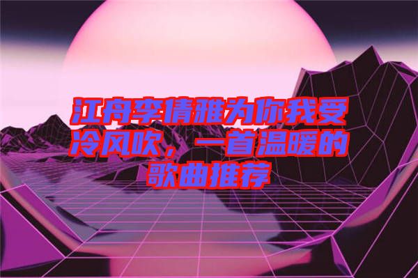 江舟李倩雅為你我受冷風吹，一首溫暖的歌曲推薦