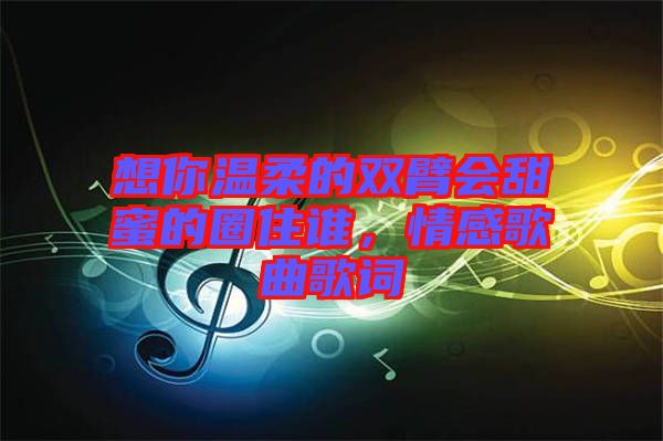 想你溫柔的雙臂會甜蜜的圈住誰，情感歌曲歌詞