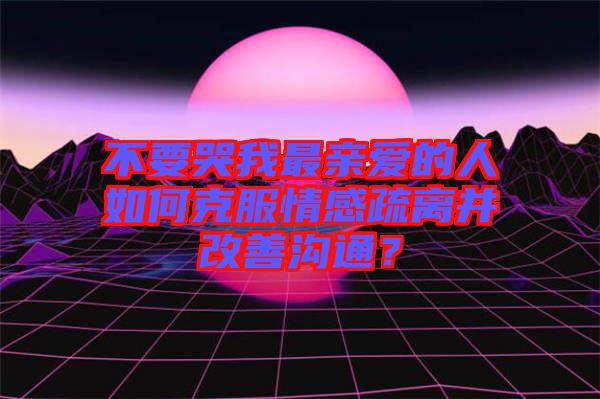 不要哭我最親愛的人如何克服情感疏離并改善溝通？