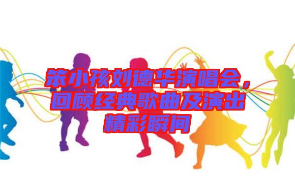 笨小孩劉德華演唱會，回顧經典歌曲及演出精彩瞬間