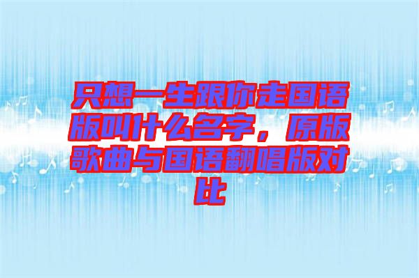 只想一生跟你走國(guó)語(yǔ)版叫什么名字，原版歌曲與國(guó)語(yǔ)翻唱版對(duì)比