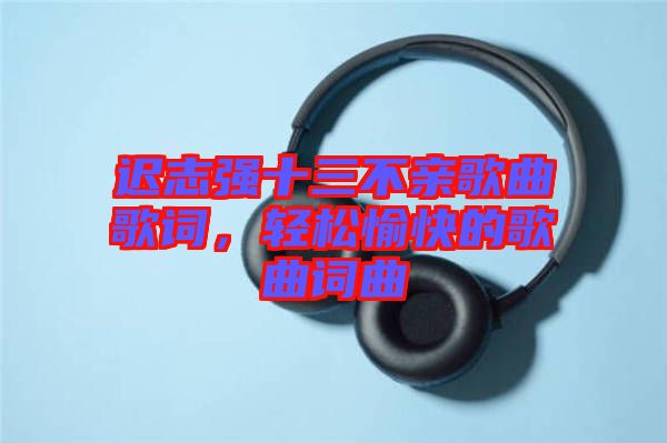 遲志強(qiáng)十三不親歌曲歌詞，輕松愉快的歌曲詞曲