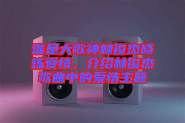 誰是大歌神林俊杰修煉愛情，介紹林俊杰歌曲中的愛情主題