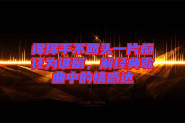 揮揮手不回頭一片癡狂為誰留，解經(jīng)典歌曲中的情感達