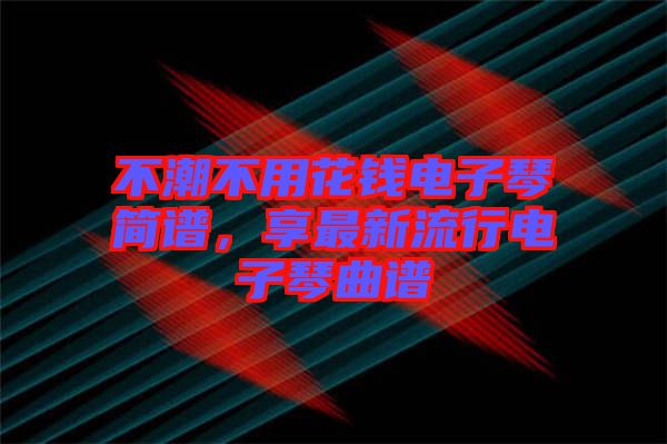 不潮不用花錢電子琴簡譜，享最新流行電子琴曲譜