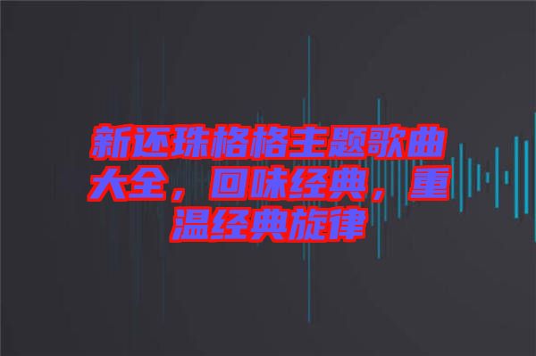 新還珠格格主題歌曲大全，回味經(jīng)典，重溫經(jīng)典旋律