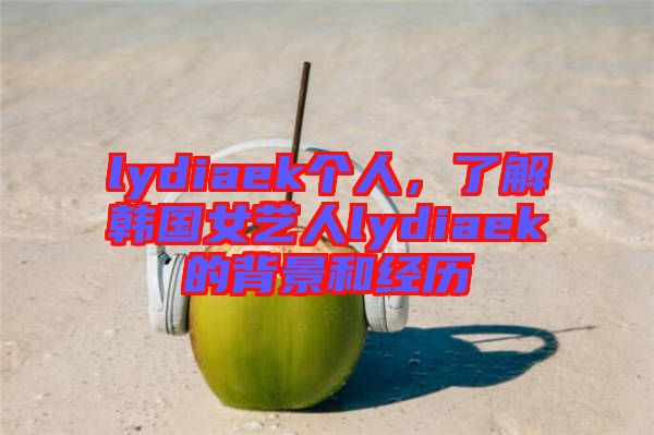 lydiaek個(gè)人，了解韓國女藝人lydiaek的背景和經(jīng)歷