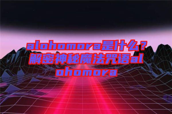 alohomora是什么？解密神秘魔法咒語(yǔ)alohomora