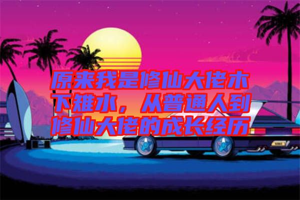 原來(lái)我是修仙大佬木下雉水，從普通人到修仙大佬的成長(zhǎng)經(jīng)歷