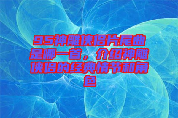 95神雕俠侶片尾曲是哪一首，介紹神雕俠侶的經(jīng)典情節(jié)和角色