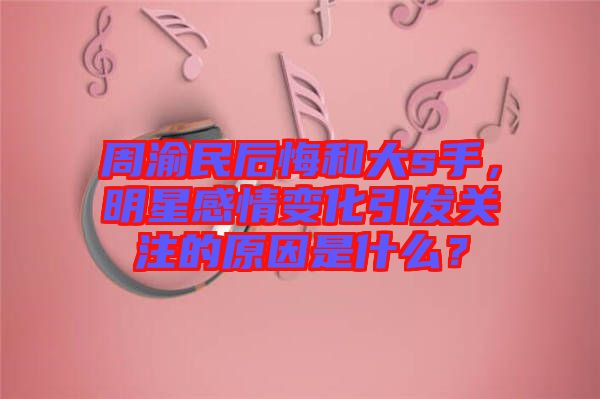 周渝民后悔和大s手，明星感情變化引發(fā)關注的原因是什么？