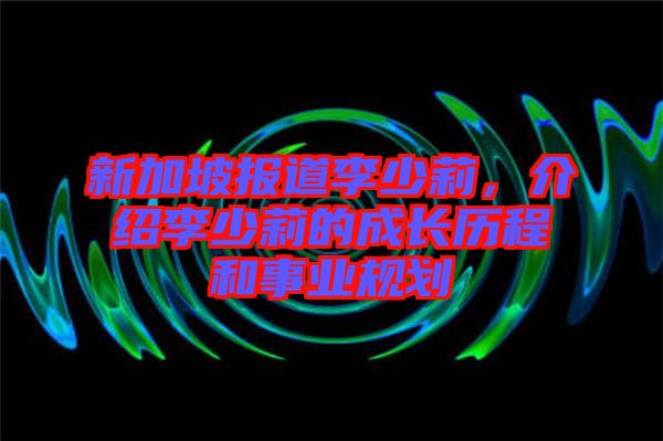 新加坡報道李少莉，介紹李少莉的成長歷程和事業(yè)規(guī)劃