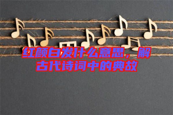 紅顏白發(fā)什么意思，解古代詩詞中的典故