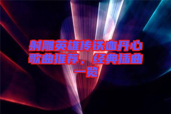 射雕英雄傳鐵血丹心歌曲推薦，經(jīng)典插曲一覽