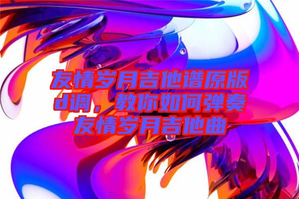 友情歲月吉他譜原版d調(diào)，教你如何彈奏友情歲月吉他曲