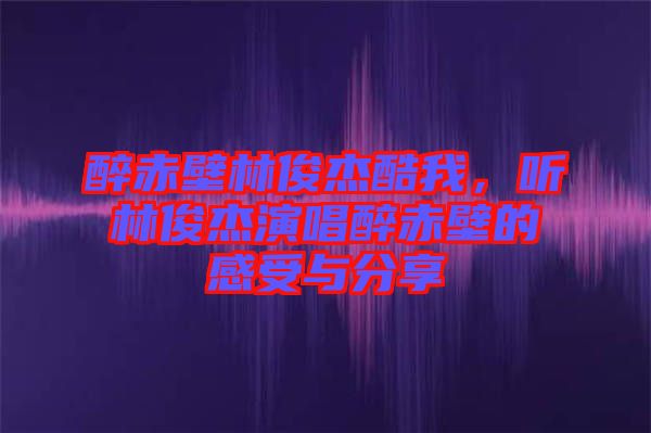 醉赤壁林俊杰酷我，聽林俊杰演唱醉赤壁的感受與分享