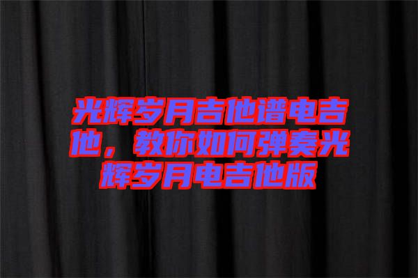 光輝歲月吉他譜電吉他，教你如何彈奏光輝歲月電吉他版