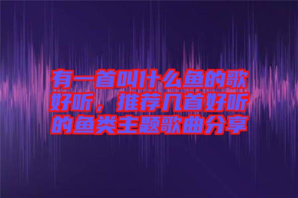 有一首叫什么魚(yú)的歌好聽(tīng)，推薦幾首好聽(tīng)的魚(yú)類主題歌曲分享