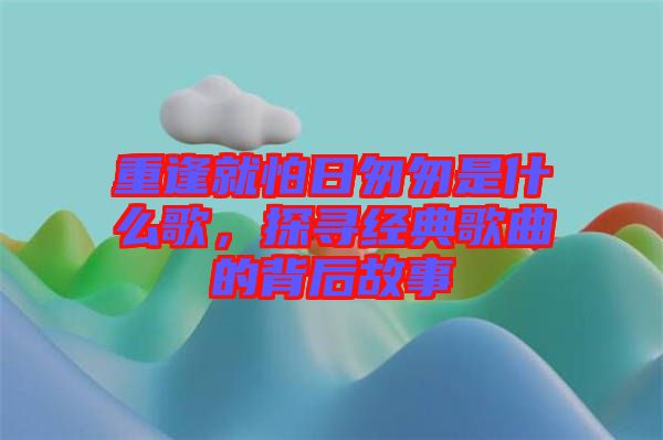 重逢就怕日匆匆是什么歌，探尋經(jīng)典歌曲的背后故事