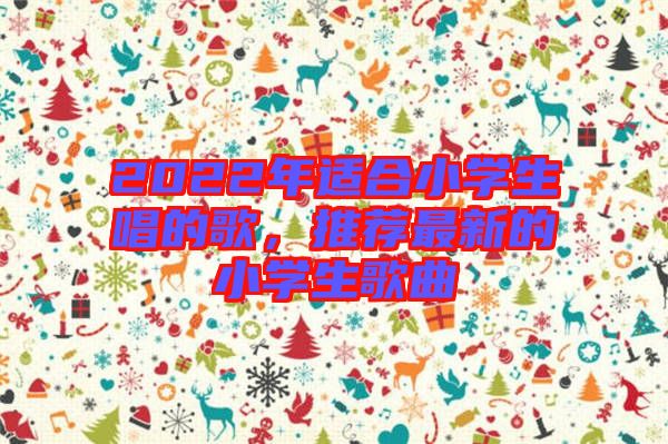 2022年適合小學(xué)生唱的歌，推薦最新的小學(xué)生歌曲