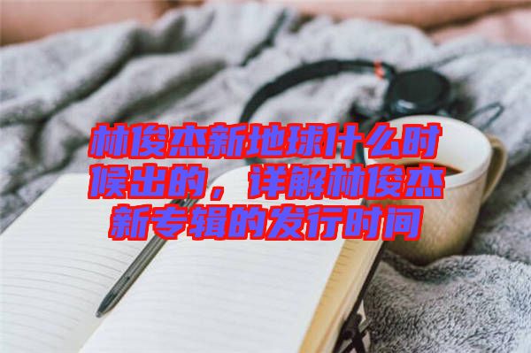 林俊杰新地球什么時候出的，詳解林俊杰新專輯的發(fā)行時間