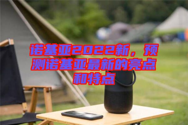 諾基亞2022新，預測諾基亞最新的亮點和特點