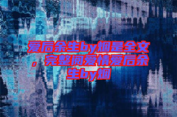 愛后余生by煙是全文，完整閱愛情愛后余生by煙