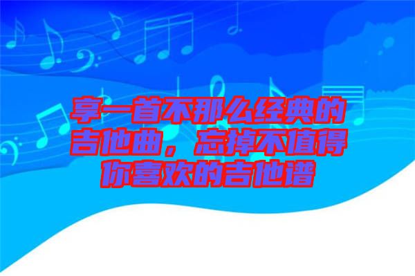 享一首不那么經(jīng)典的吉他曲，忘掉不值得你喜歡的吉他譜