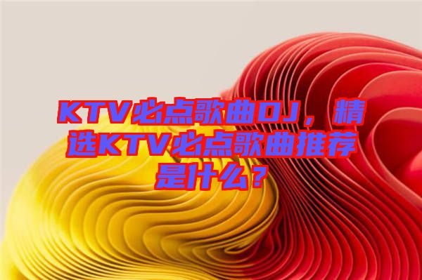 KTV必點(diǎn)歌曲DJ，精選KTV必點(diǎn)歌曲推薦是什么？