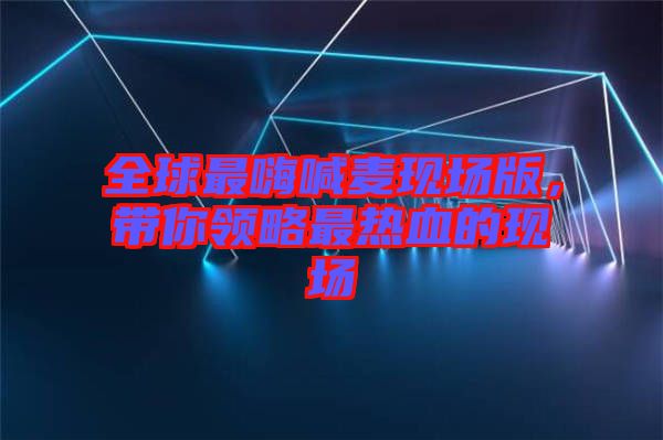 全球最嗨喊麥現(xiàn)場版，帶你領(lǐng)略最熱血的現(xiàn)場