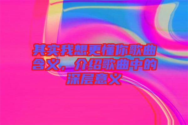 其實(shí)我想更懂你歌曲含義，介紹歌曲中的深層意義