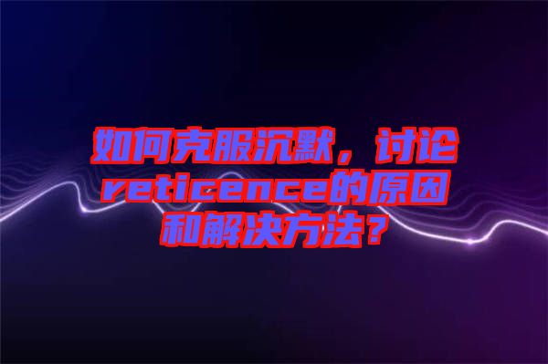 如何克服沉默，討論reticence的原因和解決方法？