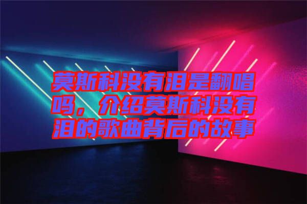 莫斯科沒有淚是翻唱嗎，介紹莫斯科沒有淚的歌曲背后的故事