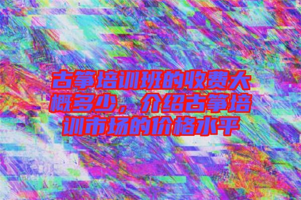 古箏培訓班的收費大概多少，介紹古箏培訓市場的價格水平