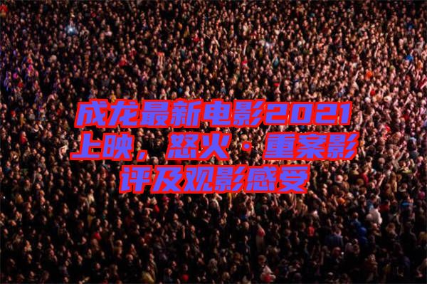 成龍最新電影2021上映，怒火·重案影評(píng)及觀影感受