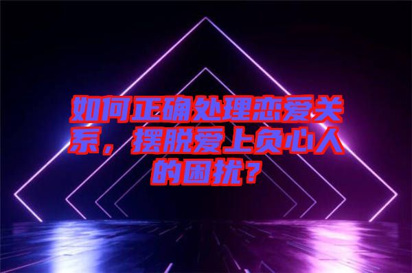 如何正確處理戀愛關(guān)系，擺脫愛上負(fù)心人的困擾？