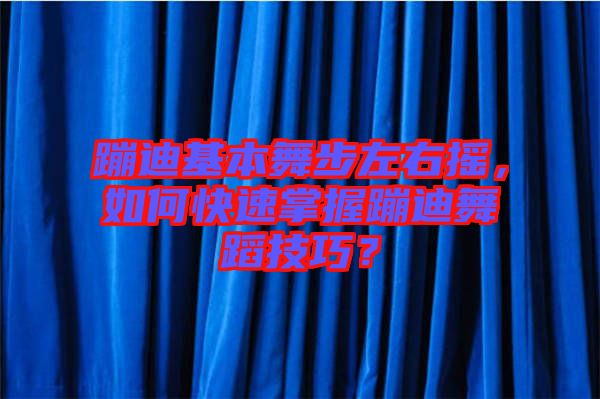 蹦迪基本舞步左右搖，如何快速掌握蹦迪舞蹈技巧？