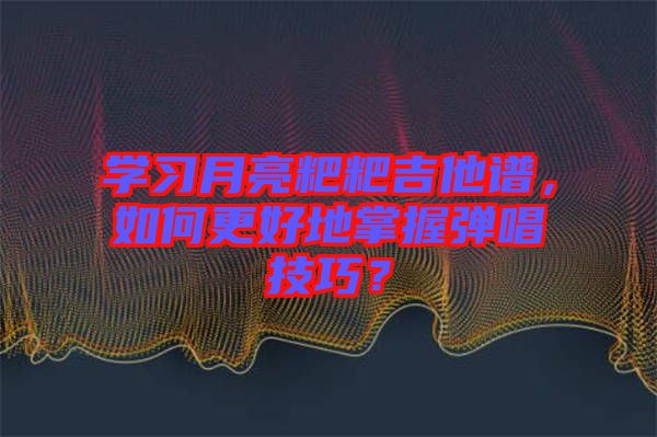 學(xué)習(xí)月亮粑粑吉他譜，如何更好地掌握彈唱技巧？