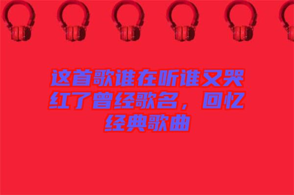 這首歌誰在聽誰又哭紅了曾經(jīng)歌名，回憶經(jīng)典歌曲