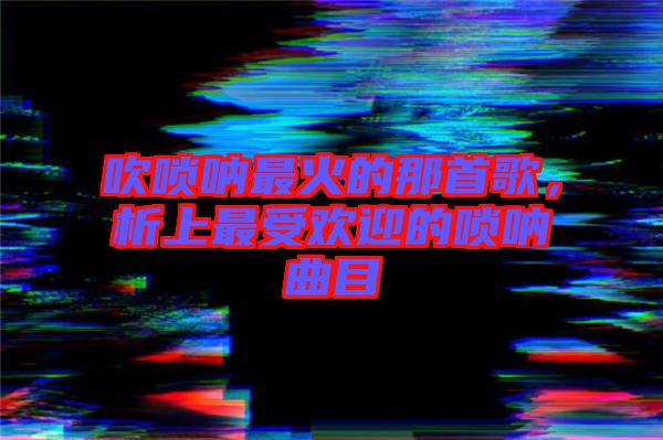 吹嗩吶最火的那首歌，析上最受歡迎的嗩吶曲目