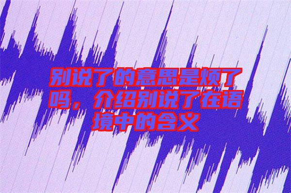 別說了的意思是煩了嗎，介紹別說了在語境中的含義