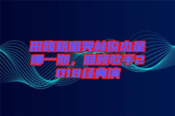 田馥甄唱哭林俊杰是哪一期，回顧歌手2018經(jīng)典演