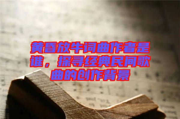 黃昏放牛詞曲作者是誰，探尋經(jīng)典民間歌曲的創(chuàng)作背景